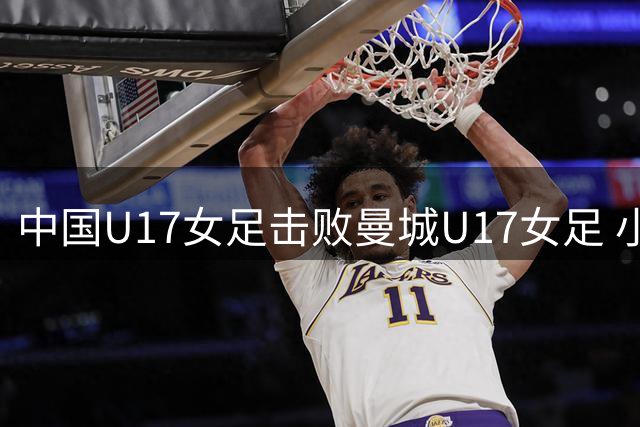 中国U17女足击败曼城U17女足 小组赛三战全胜晋级