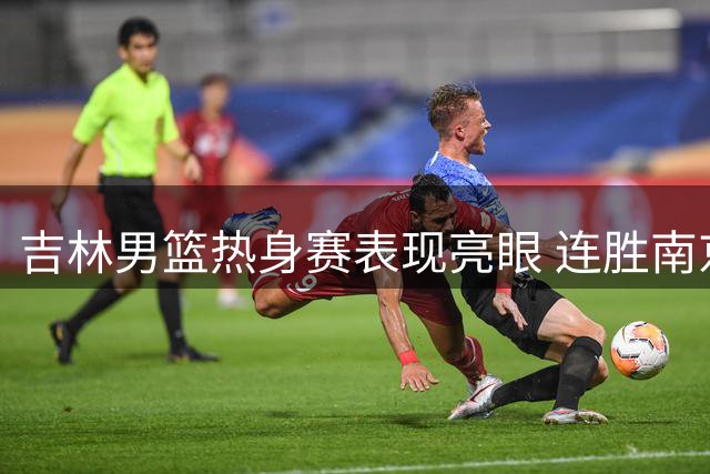 吉林男篮热身赛表现亮眼 连胜南京同曦展现团队默契