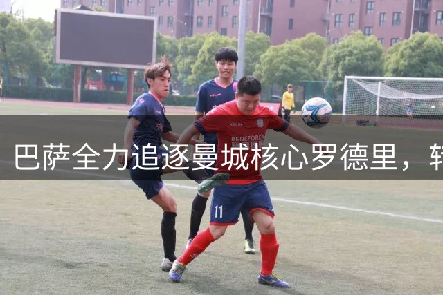 巴萨全力追逐曼城核心罗德里，转会谈判进入关键阶段