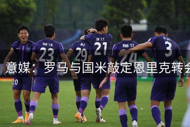 意媒：罗马与国米敲定恩里克转会框架 只待球员点头