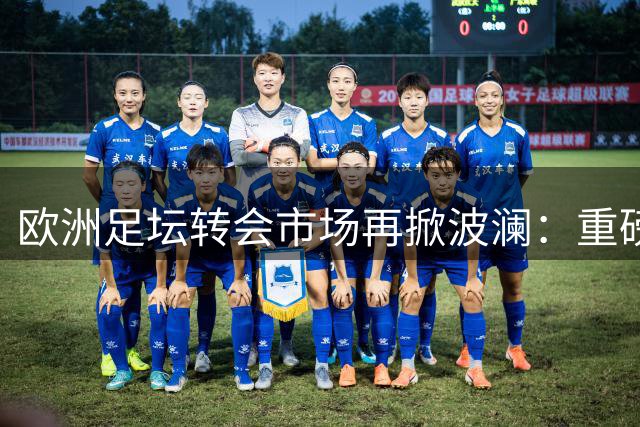 欧洲足坛转会市场再掀波澜：重磅交易接连涌现