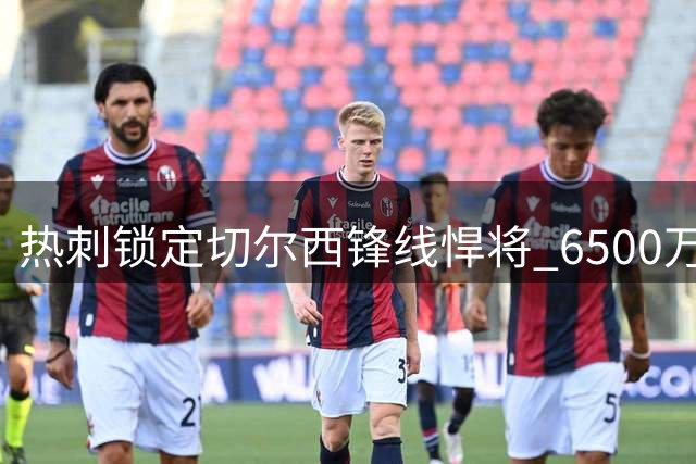 热刺锁定切尔西锋线悍将 6500万标价成转会关键