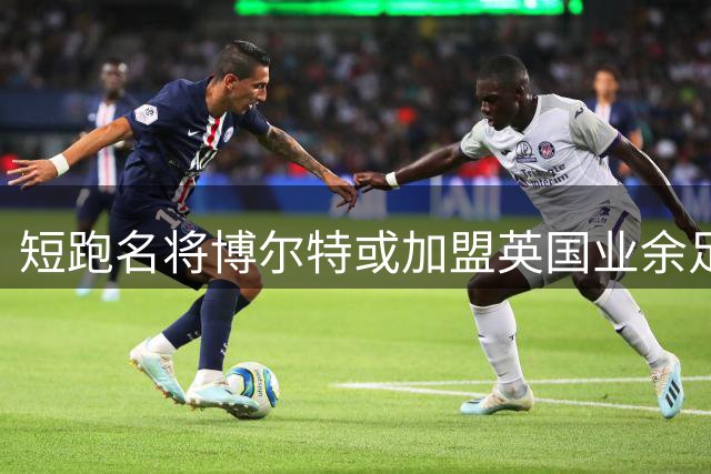 短跑名将博尔特或加盟英国业余足球队 与前国脚同场竞技