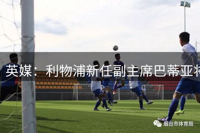 英媒：利物浦新任副主席巴蒂亚将于本周六亲临安菲尔德球场