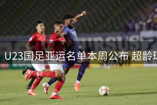 U23国足亚运名单本周公布 超龄球员张玉宁吴曦朱辰杰入选